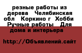 резные работы из дерева - Челябинская обл., Коркино г. Хобби. Ручные работы » Для дома и интерьера   